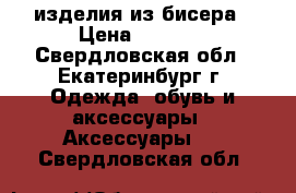 изделия из бисера › Цена ­ 3 000 - Свердловская обл., Екатеринбург г. Одежда, обувь и аксессуары » Аксессуары   . Свердловская обл.